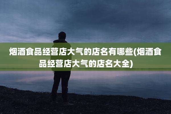 烟酒食品经营店大气的店名有哪些(烟酒食品经营店大气的店名大全)