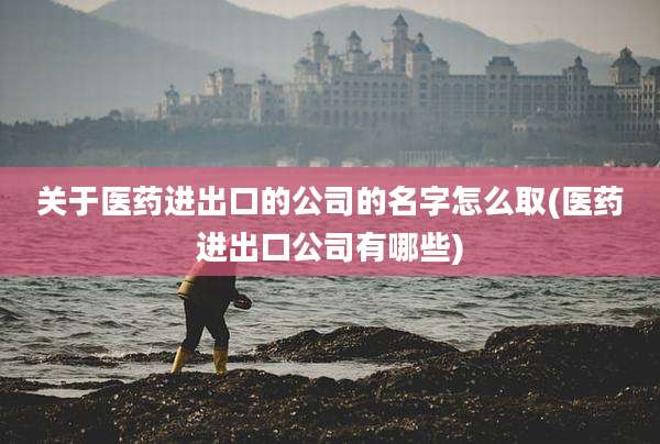 关于医药进出口的公司的名字怎么取(医药进出口公司有哪些)