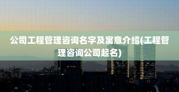 公司工程管理咨询名字及寓意介绍(工程管理咨询公司起名)