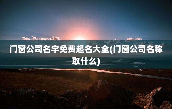 门窗公司名字免费起名大全(门窗公司名称取什么)