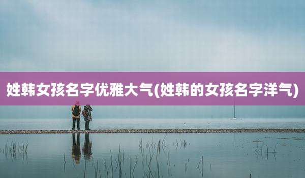 姓韩女孩名字优雅大气(姓韩的女孩名字洋气)