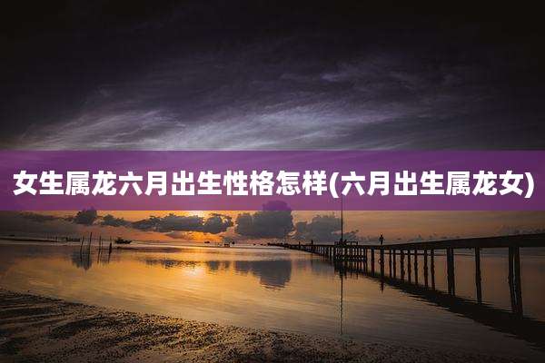 女生属龙六月出生性格怎样(六月出生属龙女)