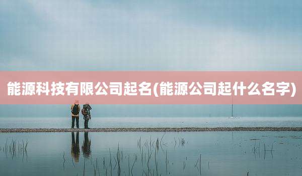 能源科技有限公司起名(能源公司起什么名字)