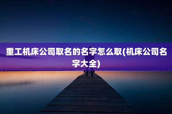 重工机床公司取名的名字怎么取(机床公司名字大全)