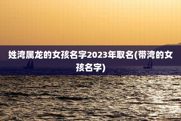 姓湾属龙的女孩名字2023年取名(带湾的女孩名字)
