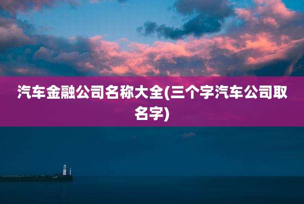 汽车金融公司名称大全(三个字汽车公司取名字)