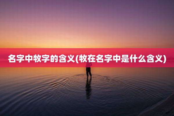 名字中牧字的含义(牧在名字中是什么含义)
