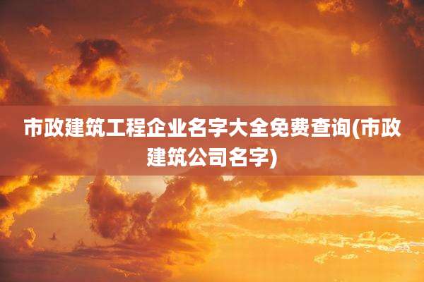 市政建筑工程企业名字大全免费查询(市政建筑公司名字)