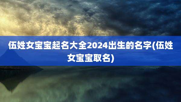 伍姓女宝宝起名大全2024出生的名字(伍姓女宝宝取名)