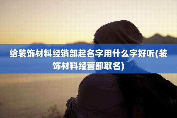 给装饰材料经销部起名字用什么字好听(装饰材料经营部取名)