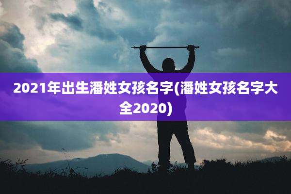 2021年出生潘姓女孩名字(潘姓女孩名字大全2020)