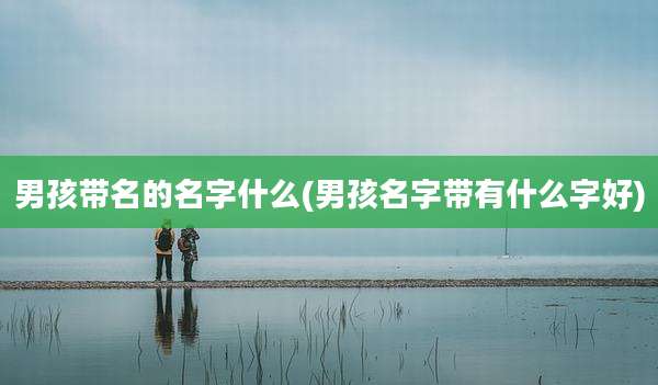 男孩带名的名字什么(男孩名字带有什么字好)