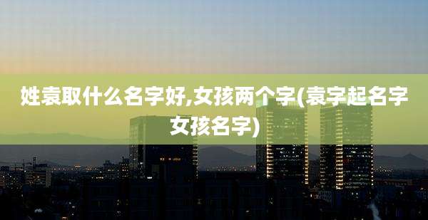姓袁取什么名字好,女孩两个字(袁字起名字女孩名字)