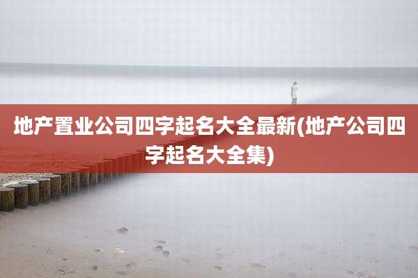 地产置业公司四字起名大全最新(地产公司四字起名大全集)