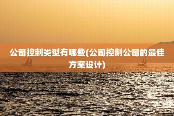 公司控制类型有哪些(公司控制公司的最佳方案设计)