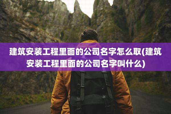 建筑安装工程里面的公司名字怎么取(建筑安装工程里面的公司名字叫什么)