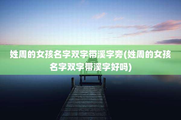 姓周的女孩名字双字带溪字旁(姓周的女孩名字双字带溪字好吗)