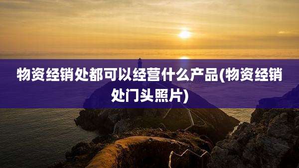 物资经销处都可以经营什么产品(物资经销处门头照片)