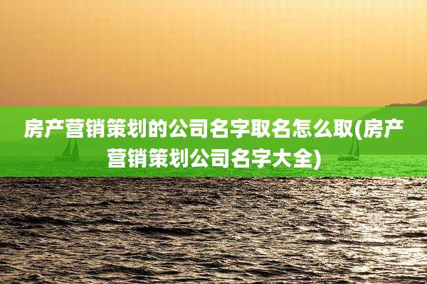 房产营销策划的公司名字取名怎么取(房产营销策划公司名字大全)