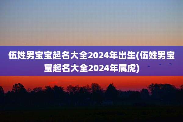 伍姓男宝宝起名大全2024年出生(伍姓男宝宝起名大全2024年属虎)