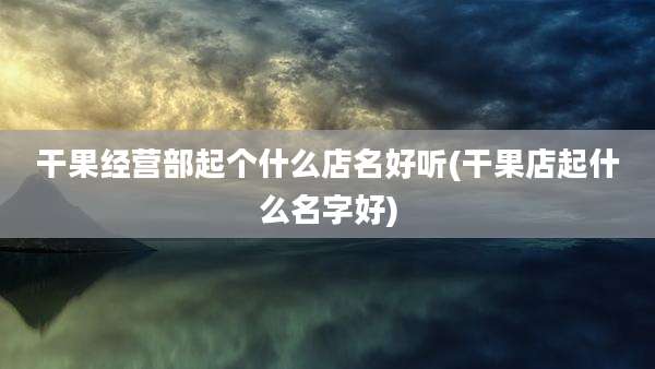 干果经营部起个什么店名好听(干果店起什么名字好)