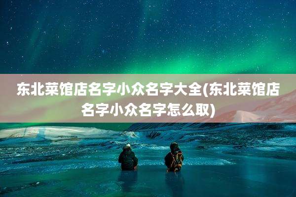 东北菜馆店名字小众名字大全(东北菜馆店名字小众名字怎么取)