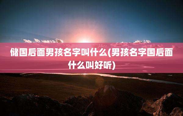 储国后面男孩名字叫什么(男孩名字国后面什么叫好听)