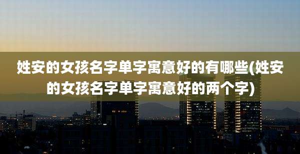 姓安的女孩名字单字寓意好的有哪些(姓安的女孩名字单字寓意好的两个字)