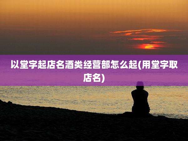 以堂字起店名酒类经营部怎么起(用堂字取店名)