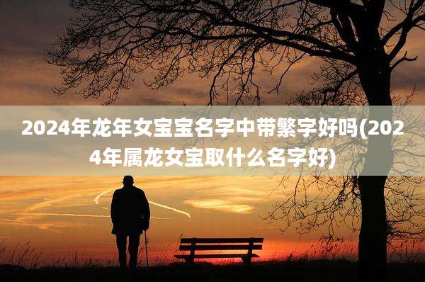 2024年龙年女宝宝名字中带繁字好吗(2024年属龙女宝取什么名字好)