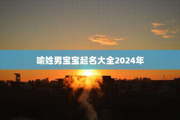 喻姓男宝宝起名大全2024年