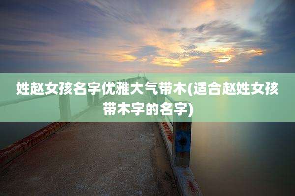 姓赵女孩名字优雅大气带木(适合赵姓女孩带木字的名字)