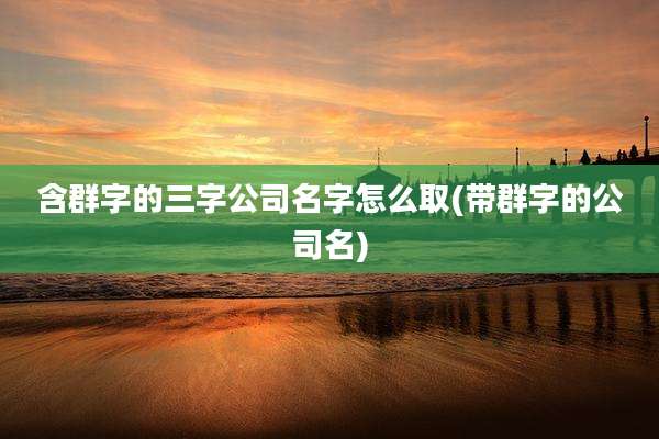 含群字的三字公司名字怎么取(带群字的公司名)