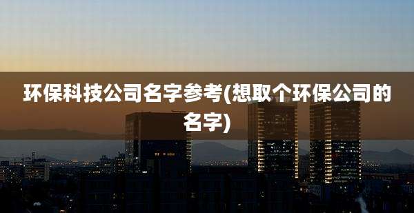 环保科技公司名字参考(想取个环保公司的名字)