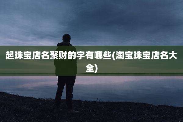 起珠宝店名聚财的字有哪些(淘宝珠宝店名大全)