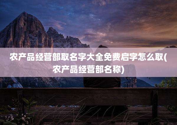 农产品经营部取名字大全免费启字怎么取(农产品经营部名称)