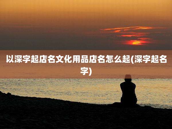 以深字起店名文化用品店名怎么起(深字起名字)