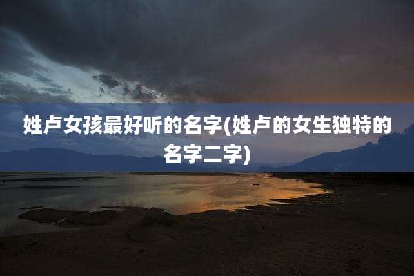 姓卢女孩最好听的名字(姓卢的女生独特的名字二字)