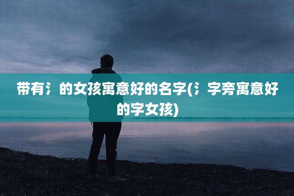 带有氵的女孩寓意好的名字(氵字旁寓意好的字女孩)