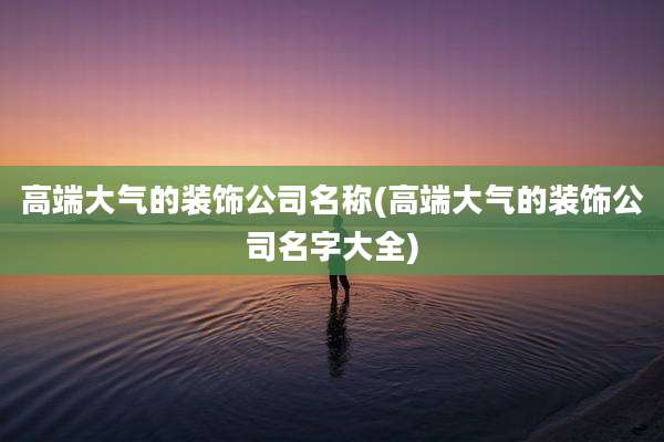 高端大气的装饰公司名称(高端大气的装饰公司名字大全)