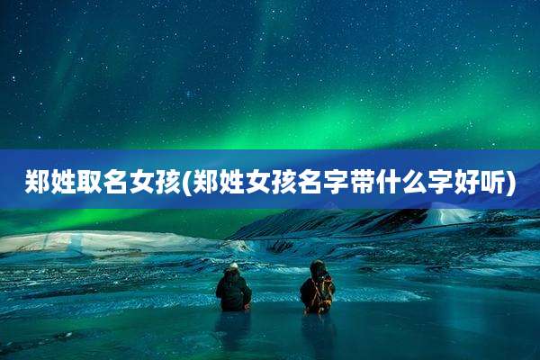 郑姓取名女孩(郑姓女孩名字带什么字好听)