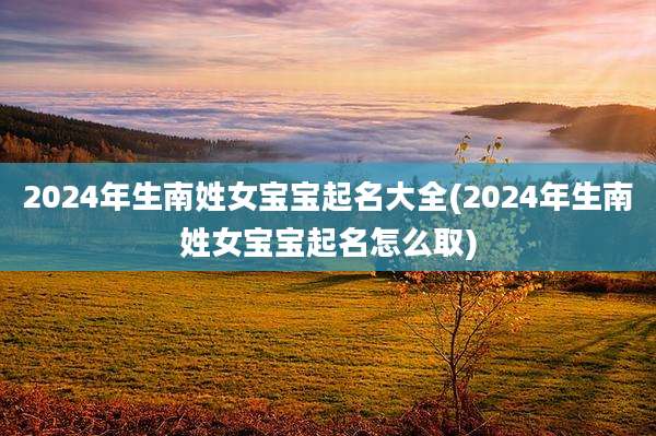 2024年生南姓女宝宝起名大全(2024年生南姓女宝宝起名怎么取)