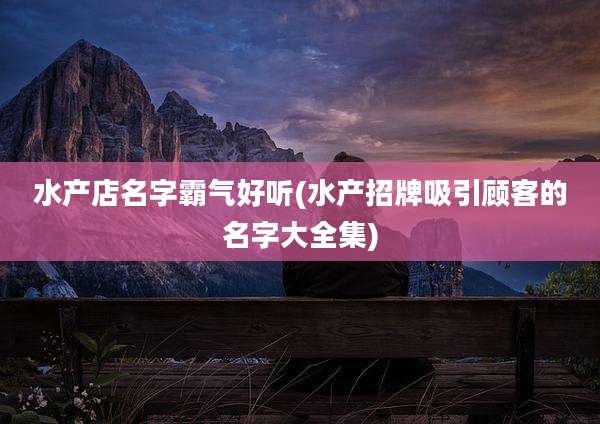 水产店名字霸气好听(水产招牌吸引顾客的名字大全集)