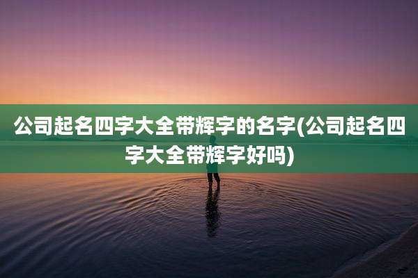 公司起名四字大全带辉字的名字(公司起名四字大全带辉字好吗)