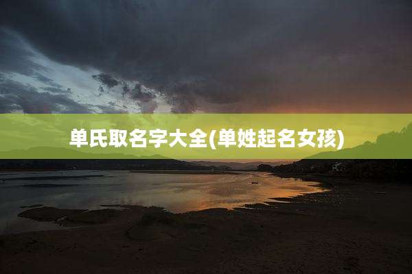 单氏取名字大全(单姓起名女孩)
