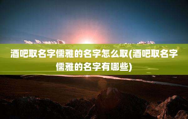 酒吧取名字儒雅的名字怎么取(酒吧取名字儒雅的名字有哪些)