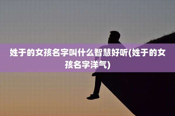 姓于的女孩名字叫什么智慧好听(姓于的女孩名字洋气)