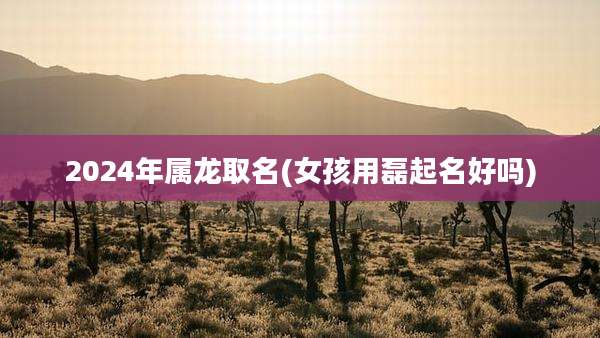 2024年属龙取名(女孩用磊起名好吗)
