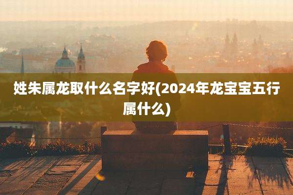 姓朱属龙取什么名字好(2024年龙宝宝五行属什么)