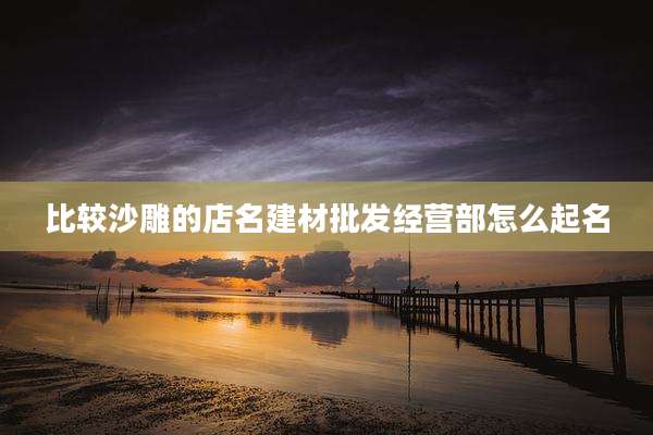 比较沙雕的店名建材批发经营部怎么起名